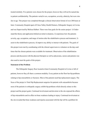 4
treated similarly. Five patients were chosen for the project, however they will not be named due
to patient confidentiality. The patients varied in sex, occupation, severity, ethnicity, but were sim-
ilar in age. This project was completed through a clinical observation format of over 200 hours at
Inter- Community Hospital apart of Citrus Valley Health Partners, Orthopedic Surgery in Covina
and was Supervised by Melissa Halbert. There were four goals for the senior project: 1) Under-
stand the theory and application behind an initial evaluation, 2) experience how the patients
severity, age, occupation, and range of motion alter the rehabilitative process and treatment, 3)
assist in the rehabilitative process, 4) improve my ability to interact with patients. The goals of
this project were met by coordinating with the clinical supervisors to volunteer on the days and
times that the chosen patients were available for treatment. Observation of the rehabilitation
process and discussion with the physical therapist as well as physicians, nurses and patients was
also used to meet the goals of this project.
Statement of the Problem
The Orthopedic Surgery floor located at Inter-Community Hospital in Covina is full of
patients, however they all share a common modality. Every patient on the floor has hip problems
relating to hip osteoarthritis or fractures. Most of the patients need hip replacement surgery. The
focus of the project is Total Hip Replacement surgeries for patients with osteoarthritis because
most of the patients in orthopedic surgery exhibit hip problems which directly relates to this
project and the project goals. Continued involvement and devotion to the site exposed the effects
of hip osteoarthritis and its effect on bone weakness leading to injury. Continued involvement at
the site revealed that bone weakness and injuries associated with the hip will be a problem for
 