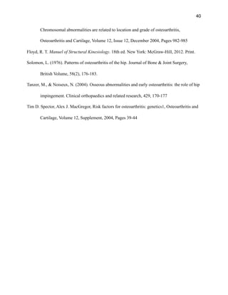 40
Chromosomal abnormalities are related to location and grade of osteoarthritis,
Osteoarthritis and Cartilage, Volume 12, Issue 12, December 2004, Pages 982-985
Floyd, R. T. Manuel of Structural Kinesiology. 18th ed. New York: McGraw-Hill, 2012. Print.
Solomon, L. (1976). Patterns of osteoarthritis of the hip. Journal of Bone & Joint Surgery,
British Volume, 58(2), 176-183.
Tanzer, M., & Noiseux, N. (2004). Osseous abnormalities and early osteoarthritis: the role of hip
impingement. Clinical orthopaedics and related research, 429, 170-177
Tim D. Spector, Alex J. MacGregor, Risk factors for osteoarthritis: genetics1, Osteoarthritis and
Cartilage, Volume 12, Supplement, 2004, Pages 39-44
 