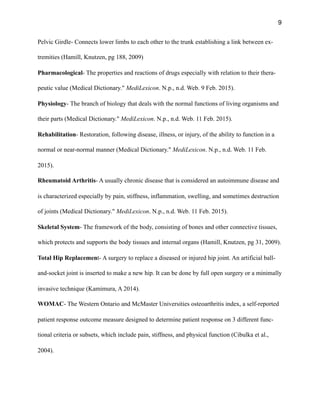9
Pelvic Girdle- Connects lower limbs to each other to the trunk establishing a link between ex-
tremities (Hamill, Knutzen, pg 188, 2009)
Pharmacological- The properties and reactions of drugs especially with relation to their thera-
peutic value (Medical Dictionary." MediLexicon. N.p., n.d. Web. 9 Feb. 2015).
Physiology- The branch of biology that deals with the normal functions of living organisms and
their parts (Medical Dictionary." MediLexicon. N.p., n.d. Web. 11 Feb. 2015).
Rehabilitation- Restoration, following disease, illness, or injury, of the ability to function in a
normal or near-normal manner (Medical Dictionary." MediLexicon. N.p., n.d. Web. 11 Feb.
2015).
Rheumatoid Arthritis- A usually chronic disease that is considered an autoimmune disease and
is characterized especially by pain, stiffness, inflammation, swelling, and sometimes destruction
of joints (Medical Dictionary." MediLexicon. N.p., n.d. Web. 11 Feb. 2015).
Skeletal System- The framework of the body, consisting of bones and other connective tissues,
which protects and supports the body tissues and internal organs (Hamill, Knutzen, pg 31, 2009).
Total Hip Replacement- A surgery to replace a diseased or injured hip joint. An artificial ball-
and-socket joint is inserted to make a new hip. It can be done by full open surgery or a minimally
invasive technique (Kamimura, A 2014).
WOMAC- The Western Ontario and McMaster Universities osteoarthritis index, a self-reported
patient response outcome measure designed to determine patient response on 3 different func-
tional criteria or subsets, which include pain, stiffness, and physical function (Cibulka et al.,
2004).
 