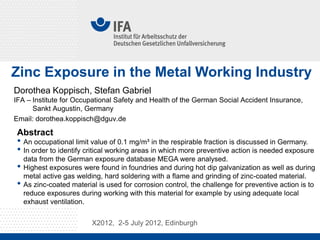 Zinc Exposure in the Metal Working Industry
Dorothea Koppisch, Stefan Gabriel
IFA – Institute for Occupational Safety and Health of the German Social Accident Insurance,
      Sankt Augustin, Germany
Email: dorothea.koppisch@dguv.de

 Abstract
 • An occupational limit value of 0.1 mg/m³ in the respirable fraction is discussed in Germany.
 • In order to identify critical working areas in which more preventive action is needed exposure
     data from the German exposure database MEGA were analysed.
 •   Highest exposures were found in foundries and during hot dip galvanization as well as during
     metal active gas welding, hard soldering with a flame and grinding of zinc-coated material.
 •   As zinc-coated material is used for corrosion control, the challenge for preventive action is to
     reduce exposures during working with this material for example by using adequate local
     exhaust ventilation.

                           X2012, 2-5 July 2012, Edinburgh
 