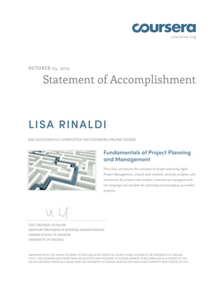 coursera.org
Statement of Accomplishment
OCTOBER 05, 2015
LISA RINALDI
HAS SUCCESSFULLY COMPLETED THE COURSERA ONLINE COURSE
Fundamentals of Project Planning
and Management
This class introduces the concepts of project planning, Agile
Project Management, critical path method, network analysis, and
simulation for project risk analysis. Learners are equipped with
the language and mindset for planning and managing successful
projects.
YAEL GRUSHKA-COCKAYNE
ASSISTANT PROFESSOR OF BUSINESS ADMINISTRATION
DARDEN SCHOOL OF BUSINESS
UNIVERSITY OF VIRGINIA
IMPORTANT NOTE: THE ONLINE OFFERING OF THIS CLASS IS NOT IDENTICAL TO ANY COURSE OFFERED AT THE UNIVERSITY OF VIRGINIA
("UVA"). THE COURSERA PARTICIPANT WHO HAS RECEIVED THIS STATEMENT OF ACCOMPLISHMENT IS NOT ENROLLED AS A STUDENT AT UVA,
HAS NOT RECEIVED CREDIT OR A GRADE FROM THE UNIVERSITY OF VIRGINIA, NOR HAS THE PARTICIPANT'S IDENTITY BEEN VERIFIED BY UVA.
 