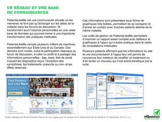 UN RÉSEAU ET UNE BASE
 DE CONNAISSANCES
 PatientsLikeMe est une communauté virtuelle où les                          Ces informations sont présentées sous forme de
 membres ne font pas qu’échanger sur les aléas de la                         graphiques très lisibles, permettant de se comparer et
 maladie dans les forums de discussion. Ils                                  d’entrer en contact avec d’autres patients atteints de la
 transforment leurs histoires personnelles en une vaste                      même maladie.
 base de données qui pourrait mener à une importante
 transformation des pratiques médicales.                                     Les outils de gestion de PatientsLikeMe permettent
                                                                             d’imprimer un rapport assez complet avec tableaux et
                                                                             graphiques à l’appui qui s’avère pratique dans le cadre
 PatientsLikeMe compte plusieurs milliers de membres,
                                                                             de consultations médicales.
 essentiellement aux États-Unis et au Canada. Ces
 derniers sont invités, outre la participation classique au                  Plusieurs patients affirment que les informations du site
 forum de discussion, à créer un profil et à partager des                    et une documentation à l’appui leur ont permis de
 informations personnelles : âge, sexe, état de santé                        convaincre leur médecin de modifier un traitement ou
 incluant les diagnostics reçus, l’évolution des                             d’en tenter un nouveau qui s’est avéré bénéfique par la
 symptômes, les traitements -prescrits ou non- et les                        suite.
 effets observés.




Etude réalisée par Anne-Caroline Paucot et Luc Legay pour le compte de la Haute Autorité de Santé le 10 décembre 2010 (v.1.0)
 