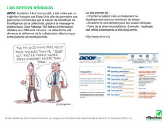 LES EFFETS RÉSEAUX
 ACOR, fondation à but non lucratif, a été créée par un                        Le site permet de :
 ingénieur français aux Etats-Unis afin de permettre aux                       - Orienter le patient vers un traitement ou
 personnes concernées par le cancer de bénéficier de                           établissement dans un minimum de temps.
 l’intelligence de la collectivité, grâce à la messagerie                      - Accélérer le recrutement pour les essais cliniques.
 électronique. Acor héberge 159 lettres d'information                          - Faire de la pharmacovigilance. Exemple : repérage
 dédiées aux différents cancers. La plate-forme est                            des effets secondaires à très long terme.
 devenue la référence de la collaboration électronique
 entre patients et professionnels.                                             http://www.acor.org




Etude réalisée par Anne-Caroline Paucot et Luc Legay pour le compte de la Haute Autorité de Santé le 10 décembre 2010 (v.1.0)
 