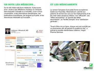ON NOTE LES MÉDECINS...                                       ET LES MÉDICAMENTS
Sur le site Vitals note leurs médecins. Il peut aussi
avoir accès à ses affiliations (hopitaux ou cliniques         La version française d'une plate-forme européenne
dans lesquels il travaille ou a travaillé), à son cursus      basée aux Pays-Bas, Meamedica.fr, permet aux
universitaire, à des informations disciplinaires, ses         patients de donner leur avis sur les médicaments et de
publications scientifiques, les langues qu'il parle, et les   les noter selon plusieurs critères / son "efficacité", ses
assurances médicales qu'il accepte ...                        "effets secondaires", la "gravité des effets
                                                              secondaires", sa "facilité d'emploi" et la "satisfaction
                                                              générale"...


                                                              "Avant d'être mis en ligne, chaque avis est contrôlé par
                                                              un pharmacien afin de garantir la qualité du site", a
                                                              précisé la société néerlandaise créatrice, Insight
                                                              Pharma Services.
 