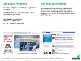 DES PAGES FACEBOOK                                                         AMI AVEC SES PATIENTS
 Le secteur santé crée de nombreuses pages fan sur                          Un nouveau phénomène émerge : des médecins
 Facebook.                                                                  deviennent amis avec leurs patients. La revue du
                                                                            praticien, a fait une enquête auprès des médecins
 Des hôpitaux ont créé des communautés actives                              parisiens. Parmi les 636 qui ont répondu, 87% ont un
 Mayo Clinic a 34 000 fans.                                                 profil Facebook.

 Autres pages intéressantes
 Orthopedic Foot and Ankle
 La Jolla Cosmetic Surgery Centr




Etude réalisée par Anne-Caroline Paucot et Luc Legay pour le compte de la Haute Autorité de Santé le 10 décembre 2010 (v.1.0)
 