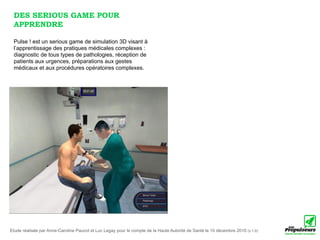 DES SERIOUS GAME POUR
 APPRENDRE

 Pulse ! est un serious game de simulation 3D visant à
 l’apprentissage des pratiques médicales complexes :
 diagnostic de tous types de pathologies, réception de
 patients aux urgences, préparations aux gestes
 médicaux et aux procédures opératoires complexes.




Etude réalisée par Anne-Caroline Paucot et Luc Legay pour le compte de la Haute Autorité de Santé le 10 décembre 2010 (v.1.0)
 