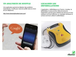 UN ANALYSEUR DE SOUFFLE                                        LOCALISER LES
                                                               DÉFIBRILLATEURS
Une application permet de détecter des problème
respiratoires. Il suffit pour cela de souffler dans le micro   L’application « défibrillateurs en France » localise le
de son téléphone.                                              défibrillateur le plus proche. Boîte de secours,
                                                               l'application permet aussi d'alerter les secours et vous
http://www.staranalyticalservices.com/                         explique comment effectuer un massage cardiaque et
                                                               surtout comment utiliser le défibrillateur.
 