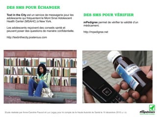 DES SMS POUR ÉCHANGER
 Text in the City est un service de messagerie pour les                         DES SMS POUR VÉRIFIER
 adolescents qui fréquentent le Mont Sinaï Adolescent
 Health Center (MSAHC) à New York.                                              mPedigree permet de vérifier la validité d’un
                                                                                médicament.
 Les adolescents reçoivent des conseils santé et
 peuvent poser des questions de manière confidentielle.                         http://mpedigree.net
 http://textinthecity.posterous.com




Etude réalisée par Anne-Caroline Paucot et Luc Legay pour le compte de la Haute Autorité de Santé le 10 décembre 2010 (v.1.0)
 
