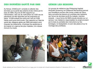 DES DONNÉES SANTÉ PAR SMS                                                     GÉRER LES BESOINS
 Au Kenya, ChildCount+ consiste à collecter des                                Un groupe de médecins des Philippines baptisé
 données sur la santé des enfants et des mères par le                          Amputee Screening via CEllphone NeTworking permet
 biais de SMS. Plus de 20 000 rapports sur                                     aux travailleurs sociaux des zones rurales de mieux
 l’alimentation, 500 cas de malnutrition et 2 000 cas de                       faire connaître les besoins en prothèse des habitants
 paludisme ont été rapportés par les soignants sur                             par l’envoi de données (profil du malade, membre
 place. 10 000 enfants de moins de 5 ans et 5 000                              amputé…) sous forme de SMS ensuite stockés sur un
 mères sont suivis de la sorte. Ces rapports sur l’état de                     serveur. Les médecins responsables du projet envoient
 santé des villageois gérés par SMS permettent ainsi                           par le biais du portable des instructions sur les
 d’ajuster les traitements, d’anticiper les épidémies et                       bandages, la réadaptation, le soin des plaies et sur le
 de soigner en urgence les plus malades, à la vitesse                          montage des prothèses.
 d’envoi d’un texto.




Etude réalisée par Anne-Caroline Paucot et Luc Legay pour le compte de la Haute Autorité de Santé le 10 décembre 2010 (v.1.0)
 
