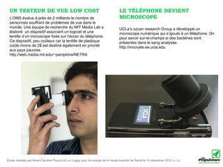 UN TESTEUR DE VUE LOW COST                                                      LE TÉLÉPHONE DEVIENT
 L’OMS évalue à près de 2 milliards le nombre de                                 MICROSCOPE
 personnes souffrant de problèmes de vue dans le
 monde. Une équipe de recherche du MIT Media Lab a                               UCLa’s ozcan research Group a développé un
 élaboré un dispositif associant un logiciel et une                              microscope numérique qui s’ajoute à un téléphone. On
 lentille d’un microscope fixée sur l’écran du téléphone.                        peut savoir sur-le-champs si des bactéries sont
 Ce dispositif, peu coûteux car la lentille de plastique                         présentes dans le sang analysée.
 coûte moins de 2$ est destiné également en priorité                             http://innovate.ee.ucla.edu
 aux pays pauvres.
 http://web.media.mit.edu/~pamplona/NETRA




Etude réalisée par Anne-Caroline Paucot et Luc Legay pour le compte de la Haute Autorité de Santé le 10 décembre 2010 (v.1.0)
 