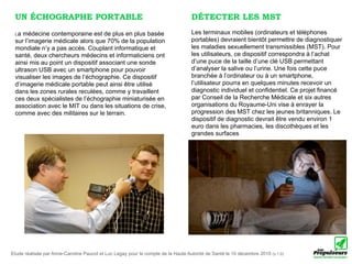 UN ÉCHOGRAPHE PORTABLE                                                           DÉTECTER LES MST
 La  médecine contemporaine est de plus en plus basée                             Les terminaux mobiles (ordinateurs et téléphones
 sur l’imagerie médicale alors que 70% de la population                           portables) devraient bientôt permettre de diagnostiquer
 mondiale n’y a pas accès. Couplant informatique et                               les maladies sexuellement transmissibles (MST). Pour
 santé, deux chercheurs médecins et informaticiens ont                            les utilisateurs, ce dispositif correspondra à l’achat
 ainsi mis au point un dispositif associant une sonde                             d’une puce de la taille d’une clé USB permettant
 ultrason USB avec un smartphone pour pouvoir                                     d’analyser la salive ou l’urine. Une fois cette puce
 visualiser les images de l’échographie. Ce dispositif                            branchée à l’ordinateur ou à un smartphone,
 d’imagerie médicale portable peut ainsi être utilisé                             l’utilisateur pourra en quelques minutes recevoir un
 dans les zones rurales reculées, comme y travaillent                             diagnostic individuel et confidentiel. Ce projet financé
 ces deux spécialistes de l’échographie miniaturisée en                           par Conseil de la Recherche Médicale et six autres
 association avec le MIT ou dans les situations de crise,                         organisations du Royaume-Uni vise à enrayer la
 comme avec des militaires sur le terrain.                                        progression des MST chez les jeunes britanniques. Le
                                                                                  dispositif de diagnostic devrait être vendu environ 1
                                                                                  euro dans les pharmacies, les discothèques et les
                                                                                  grandes surfaces




Etude réalisée par Anne-Caroline Paucot et Luc Legay pour le compte de la Haute Autorité de Santé le 10 décembre 2010 (v.1.0)
 
