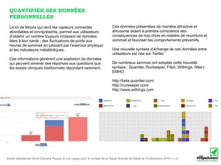 QUANTIFIER SES DONNÉES
 PERSONNELLES
 La loi de Moore qui rend les capteurs connectés                            Ces données présentées de manière attractive et
 abordables et omniprésents, permet aux utilisateurs                        amusante aident à prendre conscience des
 d’obtenir un nombre toujours croissant de données                          conséquences de nos choix en matière de nourriture et
 liées à leur santé : des fluctuations de poids aux                         sommeil et favoriser les comportements préventifs.
 heures de sommeil en passant par l’exercice physique
 et les indicateurs métabloliques.                                          Une nouvelle syntaxe d’échange de ces données entre
                                                                            utilisateurs est née sur Twitter.
 Ces informations générent une explosion de données
 qui peuvent amener des réponses aux questions que                          De nombreux services ont adoptés cette nouvelle
 les essais cliniques traditionnels répondent rarement.                     syntaxe : Quantter, Runkeeper, Fitbit, Withings, Nike+,
                                                                            EMHO

                                                                            http://beta.quantter.com/
                                                                            http://runkeeper.com/
                                                                            http://www.withings.com




Etude réalisée par Anne-Caroline Paucot et Luc Legay pour le compte de la Haute Autorité de Santé le 10 décembre 2010 (v.1.0)
 