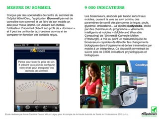MESURE DU SOMMEIL                                                              9 000 INDICATEURS
 Conçue par des spécialistes de centre du sommeil de                            Les biosenseurs, associés par liaison sans fil aux
 l'hôpital Hôtel-Dieu, l'application iSommeil permet de                         mobiles, ouvrent la voie au suivi continu des
 connaître son sommeil et de faire de son mobile un                             paramètres de santé des personnes à risque: pouls,
 allié pour mieux dormir. En utilisant son mobile,                              glycémie, cholesterol... La société BodyMedia, créée
 l’utilisateur d'isommeil obtient son profil de « dormeur »                     par des chercheurs du programme « vêtements
 et il peut se confronter aux besoins connus et se                              intelligents et mobiles » (Mobile and Wearable
 comparer en fonction des conseils reçus.                                       Computing) de l’Université Carnegie Mellon
                                                                                (Pittsburgh), a mis au point un brassard équipé de
                                                                                biosenseurs capables de détecter les changements
                                                                                biologiques dans l’organisme et de les transmettre par
                                                                                mobile à un interpréteur. Ce dispositif permettrait de
                                                                                suivre près de 9.000 indicateurs physiologiques et
                                                                                biologiques.




Etude réalisée par Anne-Caroline Paucot et Luc Legay pour le compte de la Haute Autorité de Santé le 10 décembre 2010 (v.1.0)
 