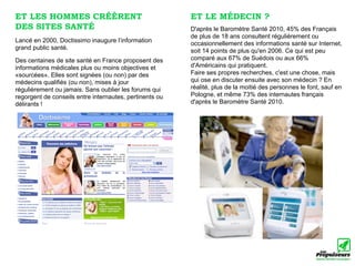 ET LES HOMMES CRÉÈRENT                                   ET LE MÉDECIN ?
DES SITES SANTÉ                                          D'après le Baromètre Santé 2010, 45% des Français
                                                         de plus de 18 ans consultent régulièrement ou
Lancé en 2000, Doctissimo inaugure l’information         occasionnellement des informations santé sur Internet,
grand public santé.                                      soit 14 points de plus qu'en 2006. Ce qui est peu
Des centaines de site santé en France proposent des      comparé aux 67% de Suédois ou aux 66%
informations médicales plus ou moins objectives et       d'Américains qui pratiquent.
«sourcées». Elles sont signées (ou non) par des          Faire ses propres recherches, c'est une chose, mais
médecins qualifiés (ou non), mises à jour                qui ose en discuter ensuite avec son médecin ? En
régulièrement ou jamais. Sans oublier les forums qui     réalité, plus de la moitié des personnes le font, sauf en
regorgent de conseils entre internautes, pertinents ou   Pologne, et même 73% des internautes français
délirants !                                              d'après le Baromètre Santé 2010.
 