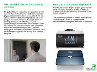 OH ! MIROIR DIS-MOI COMMENT                              DES OBJETS COMMUNIQUANTS
JE VAIS                                                  Il existe une nombre de plus en plus grand d’objets
                                                         santé connectés à Internet comme la Withings
Ming-Zher Poh, un étudiant du MiT travaille à la mise    (balance Wifi), le Zéo (améliorer le sommeil) ou les
au point d’un doctoir. L'analyse se base les aspects     chaussures Nike+.
physiques des battements du coeur, c'est-à-dire les
infimes variations de luminosité produites par le flux   Une plateforme open.sen.se permet le prototypage
sanguin traversant les veines du visage. Selon un        rapide et facile d’objets, d’expériences et
article publié sur le site officiel du MIT, ces          d’environnement intelligents, sensibles et connectés.
observations pourraient même être réalisées à partir
de caméras très standard, comme celle surmontant
l'écran de votre ordinateur portable. L’étudiant
envisage de nouvelles fonctionnalités comme le calcul
de la densité d'oxygène dans le sang ou la pression
sanguine
 