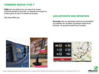 COMBIEN BOUGE T’ON ?
 FitBit est une petite pince qui mesure le niveau
 d’activité pendant la journée. Le résultat est envoyé sur
 le Net quand on est à 15 mètres de la base.
                                                                                 LES EFFORTS DES SPORTIFS
 http://www.fitbit.com

                                                                                 Runmeter est une application Iphone qui permettent
                                                                                 aux athlétes de visualiser et partager toutes leurs
                                                                                 données. Ils peuvent évaluer leurs progrès.




Etude réalisée par Anne-Caroline Paucot et Luc Legay pour le compte de la Haute Autorité de Santé le 10 décembre 2010 (v.1.0)
 