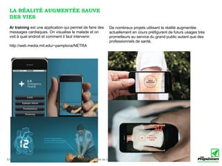 LA RÉALITÉ AUGMENTÉE SAUVE
 DES VIES
 Ar training est une application qui permet de faire des                  De nombreux projets utilisant la réalité augmentée
 messages cardiaques. On visualise le malade et on                        actuellement en cours préfigurent de futurs usages très
 voit à quel endroit et comment il faut intervenir.                       prometteurs au service du grand public autant que des
                                                                          professionnels de santé.
 http://web.media.mit.edu/~pamplona/NETRA




Etude réalisée par Anne-Caroline Paucot et Luc Legay pour le compte de la Haute Autorité de Santé le 10 décembre 2010 (v.1.0)
 