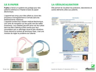 LE E-PAPER                                                                      LA GÉOLOCALISATION
 Fujitsu a lancé un système de guidage pour des                                  Elle permet de visualiser les praticiens, laboratoires et
 patients extérieurs à l’hôpital à base de papier                                autres éléments utiles aux patients.
 électronique.

 L’appareil est conçu pour être utilisé au cours des
 processus d’enregistrement à l’arrivée dans les
 établissements médicaux.
 L’appareil contient leur dossier médical électronique,
 une carte de navigation qui les guide vers les salles
 d’examens. Les malades peuvent ainsi voir leur place
 dans les ﬁles d’attente et être avertis pour leur
 consultation par un afﬁchage visuel et des vibrations.
 Outre réduire le nombre de terminaux ﬁxes, c’est une
 manière de régler le problème de l’attente.




Etude réalisée par Anne-Caroline Paucot et Luc Legay pour le compte de la Haute Autorité de Santé le 10 décembre 2010 (v.1.0)
 
