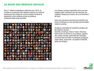 LE BOOM DES RÉSEAUX SOCIAUX

 Avec 1 milliard d’utilisateurs attendus pour 2012, la                                  Les réseaux sociaux apportent avec eux des
 montée en puissance des réseaux sociaux sur Internet                                   usages aussi nombreux que les services qui
 bouleverse les modes de communication et abolit la                                     naissent chaque jour autour de ce mouvement
 séparation entre sphères privée et publique,                                           de fond.
 professionnelle et personnelle.
                                                                                        Avec ces nouveaux services les questions de
                                                                                        droit et d’éthique sur les données personnelles
                                                                                        restent ouvertes.

                                                                                        Quelques exemples de questions posées par
                                                                                        les réseaux sociaux :
                                                                                        Identité numérique, droit à l’oubli, influence,
                                                                                        limite entre vie privée et vie publique, gestion
                                                                                        des codes d’accès, pérennité des données,
                                                                                        ouverture des données numériques publiques
                                                                                        (open data), anonymat, usurpation d’identité,
                                                                                        perte de contrôle.




Etude réalisée par Anne-Caroline Paucot et Luc Legay pour le compte de la Haute Autorité de Santé le 10 décembre 2010 (v.1.0)
 