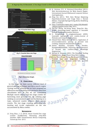 22 International Journal for Modern Trends in Science and Technology
B. Nagaraju Rao, M. Meenakshi : A Two Stage Crawler on Web Search using Site Ranker for Adaptive Learning
Fig 4:Crawled Data Page.
Fig 5: Crawled Data sets Page.
Fig 6: Evolution Graph.
V. CONCLUSION
In this paper we have survey different kind of
general probing technique and Meta search engine
strategy and by utilizing this we have proposed an
efficacious way of probing most pertinent data from
obnubilated web. In this we are cumulating
Multiple search engine and two stage crawler for
harvesting most germane site. By utilizing page
ranking on accumulated sites and by fixating on a
topic, advanced crawler achieves more precise
results. The two stage crawling performing site
locating and in-site exploration on the site
accumulated by Meta crawler.
REFERENCES
[1] Feng Zhao, J. Z. (2015). Smart Crawler:Two stage
Crawler ForEfficiently Harvesting Deep-Web
Interface. IEEE Transactionson Service Computing
Volume:pp Year :2015.
[2] K. Srinivas, P.V. S. Srinivas,A.Goverdhan (2011).
Web ServiceArchitecture for Meta Search Engine.
International Journal OfAdvanced computer Science
And Application.
[3] Bing Liu (2011). 'Web Data Mining’ (Exploring
Hyperlinks,Contents and Usage Data ). Second
Edition, Copyright:SpringerVerlag Berlin Heidelberg
2007. (e-books)
[4] http://comminfo.rutgers.edu/~ssaba/550/Week05
/History.html[Accessed:] May 2013.
[5] Hai-Tao Zheng, Bo-Yeong Kang, Hong-Gee Kim.
(2008). Anontology-based approach to learnable
focused crawling.Information Sciences.
[6] A. Rungsawang, N. Angkawattanawit (2005).
Learnable topicspecific web crawler.Journal of
Network and ComputerApplications.
[7] Ahmed Patel, Nikita Schmidt (2011). Application of
structureddocument parsing to focused web
crawling. Computer Standards& Interfaces.
[8] Sotiris Batsakis, Euripides G.M. Petrakis,
EvangelosMilios(2009). Improving the performance
of focused web crawlers.Data& Knowledge
Engineering.
[9] Michael K. Bergman (2001). The DeepWeb: Surfing
HiddenValue. Bright Planet-Deep Web Content.
[10]Kevin Chen-Chuan Chang, Bin He and Zhen Zhang.
Towards large scale integration: Building a
MetaQuerier over database onthe web. In CIDR
44-55, 2005.
 
