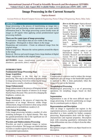 International Journal of Trend in Scientific Research and Development (IJTSRD)
Volume 6 Issue 5, July-August 2022 Available Online: www.ijtsrd.com e-ISSN: 2456 – 6470
@ IJTSRD | Unique Paper ID – IJTSRD51728 | Volume – 6 | Issue – 5 | July-August 2022 Page 1682
Image Processing in the Current Scenario
Supriya Kumari
Assistant Professor, Branch-Computer Science & Engineering, Purnea College of Engineering, Purnia, Bihar, India
ABSTRACT
Image processing is the process of transforming an image into a
digital form and performing certain operations to get some useful
information from it. The image processing system usually treats all
images as 2D signals when applying certain predetermined signal
processing methods.
There are five main types of image processing:
Visualization - Find objects that are not visible in the image
Recognition - Distinguish or detect objects in the image
Sharpening and restoration - Create an enhanced image from the
original image
Pattern recognition - Measure the various patterns around the objects
in the image
Retrieval - Browse and search images from a large database of digital
images that are similar to the original image
KEYWORDS: image, transforming, processing, signals, objects,
databases, operations, detect, retrieval
How to cite this paper: Supriya Kumari
"Image Processing in the Current
Scenario" Published
in International
Journal of Trend in
Scientific Research
and Development
(ijtsrd), ISSN: 2456-
6470, Volume-6 |
Issue-5, August
2022, pp.1682-1691, URL:
www.ijtsrd.com/papers/ijtsrd51728.pdf
Copyright © 2022 by author (s) and
International Journal of Trend in
Scientific Research and Development
Journal. This is an
Open Access article
distributed under the
terms of the Creative Commons
Attribution License (CC BY 4.0)
(http://creativecommons.org/licenses/by/4.0)
INTRODUCTION
Fundamental Image Processing Steps
Image Acquisition
Image acquisition is the first step in image
processing. This step is also known as preprocessing
in image processing. It involves retrieving the image
from a source, usually a hardware-based source.
Image Enhancement
Image enhancement is the process of bringing out and
highlighting certain features of interest in an image
that has been obscured. This can involve changing the
brightness, contrast, etc.
Image Restoration
Image restoration is the process of improving the
appearance of an image. However, unlike image
enhancement, image restoration is done using certain
mathematical or probabilistic models.[1,2]
Color Image Processing
Color image processing includes a number of color
modeling techniques in a digital domain. This step
has gained prominence due to the significant use of
digital images over the internet.
Wavelets and Multiresolution Processing
Wavelets are used to represent images in various
degrees of resolution. The images are subdivided into
wavelets or smaller regions for data compression and
for pyramidal representation.
Compression
Compression is a process used to reduce the storage
required to save an image or the bandwidth required
to transmit it. This is done particularly when the
image is for use on the Internet.
Morphological Processing
Morphological processing is a set of processing
operations for morphing images based on their
shapes.
Segmentation
Segmentation is one of the most difficult steps of
image processing. It involves partitioning an image
into its constituent parts or objects. [3,4]
Representation and Description
After an image is segmented into regions in the
segmentation process, each region is represented and
described in a form suitable for further computer
processing. Representation deals with the image’s
characteristics and regional properties. Description
deals with extracting quantitative information that
helps differentiate one class of objects from the other.
Recognition
Recognition assigns a label to an object based on its
description.
IJTSRD51728
 