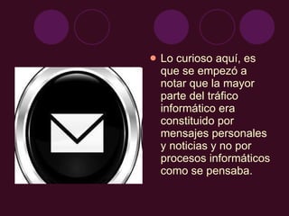 Lo curioso aquí, es que se empezó a notar que la mayor parte del tráfico informático era constituido por mensajes personales y noticias y no por procesos informáticos como se pensaba. 