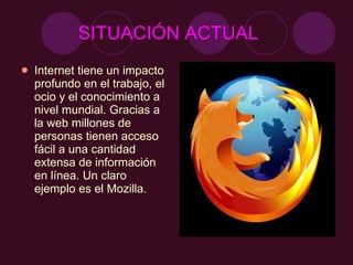 SITUACIÓN ACTUAL   Internet tiene un impacto profundo en el trabajo, el ocio y el conocimiento a nivel mundial. Gracias a la web millones de personas tienen acceso fácil a una cantidad extensa de información en línea. Un claro ejemplo es el Mozilla. 