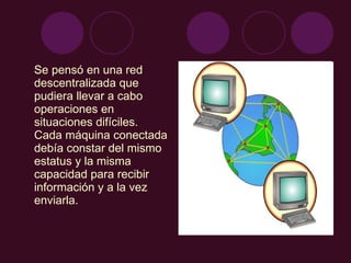 Se pensó en una red descentralizada que pudiera llevar a cabo operaciones en situaciones difíciles. Cada máquina conectada debía constar del mismo estatus y la misma capacidad para recibir información y a la vez enviarla. 
