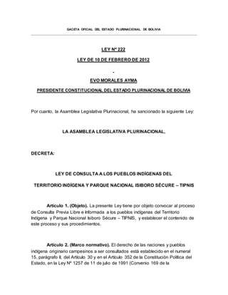 GACETA OFICIAL DEL ESTADO PLURINACIONAL DE BOLIVIA
LEY Nº 222
LEY DE 10 DE FEBRERO DE 2012
EVO MORALES AYMA
PRESIDENTE CONSTITUCIONAL DEL ESTADO PLURINACIONAL DE BOLIVIA
Por cuanto, la Asamblea Legislativa Plurinacional, ha sancionado la siguiente Ley:
LA ASAMBLEA LEGISLATIVA PLURINACIONAL,
DECRETA:
LEY DE CONSULTA A LOS PUEBLOS INDÍGENAS DEL
TERRITORIO INDÍGENA Y PARQUE NACIONAL ISIBORO SÉCURE – TIPNIS
Artículo 1. (Objeto). La presente Ley tiene por objeto convocar al proceso
de Consulta Previa Libre e Informada a los pueblos indígenas del Territorio
Indígena y Parque Nacional Isiboro Sécure – TIPNIS, y establecer el contenido de
este proceso y sus procedimientos.
Artículo 2. (Marco normativo). El derecho de las naciones y pueblos
indígena originario campesinos a ser consultados está establecido en el numeral
15, parágrafo II, del Artículo 30 y en el Artículo 352 de la Constitución Política del
Estado, en la Ley Nº 1257 de 11 de julio de 1991 (Convenio 169 de la
 