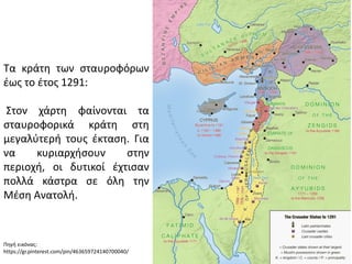 Τα κράτη των σταυροφόρων
έως το έτος 1291:
Στον χάρτη φαίνονται τα
σταυροφορικά κράτη στη
μεγαλύτερή τους έκταση. Για
να κυριαρχήσουν στην
περιοχή, οι δυτικοί έχτισαν
πολλά κάστρα σε όλη την
Μέση Ανατολή.
Πηγή εικόνας:
https://gr.pinterest.com/pin/463659724140700040/
 