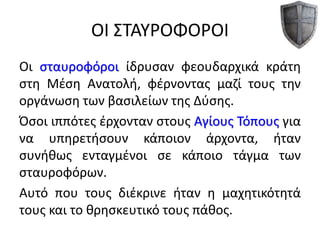 ΟΙ ΣΤΑΥΡΟΦΟΡΟΙ
Οι σταυροφόροι ίδρυσαν φεουδαρχικά κράτη
στη Μέση Ανατολή, φέρνοντας μαζί τους την
οργάνωση των βασιλείων της Δύσης.
Όσοι ιππότες έρχονταν στους Αγίους Τόπους για
να υπηρετήσουν κάποιον άρχοντα, ήταν
συνήθως ενταγμένοι σε κάποιο τάγμα των
σταυροφόρων.
Αυτό που τους διέκρινε ήταν η μαχητικότητά
τους και το θρησκευτικό τους πάθος.
 