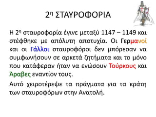 2η ΣΤΑΥΡΟΦΟΡΙΑ
Η 2η σταυροφορία έγινε μεταξύ 1147 – 1149 και
στέφθηκε με απόλυτη αποτυχία. Οι Γερμανοί
και οι Γάλλοι σταυροφόροι δεν μπόρεσαν να
συμφωνήσουν σε αρκετά ζητήματα και το μόνο
που κατάφεραν ήταν να ενώσουν Τούρκους και
Άραβες εναντίον τους.
Αυτό χειροτέρεψε τα πράγματα για τα κράτη
των σταυροφόρων στην Ανατολή.
 