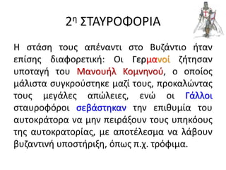 2η ΣΤΑΥΡΟΦΟΡΙΑ
Η στάση τους απέναντι στο Βυζάντιο ήταν
επίσης διαφορετική: Οι Γερμανοί ζήτησαν
υποταγή του Μανουήλ Κομνηνού, ο οποίος
μάλιστα συγκρούστηκε μαζί τους, προκαλώντας
τους μεγάλες απώλειες, ενώ οι Γάλλοι
σταυροφόροι σεβάστηκαν την επιθυμία του
αυτοκράτορα να μην πειράξουν τους υπηκόους
της αυτοκρατορίας, με αποτέλεσμα να λάβουν
βυζαντινή υποστήριξη, όπως π.χ. τρόφιμα.
 