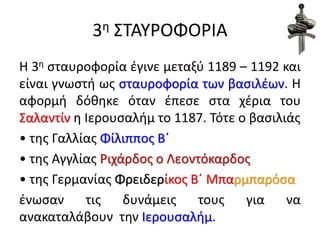 3η ΣΤΑΥΡΟΦΟΡΙΑ
Η 3η σταυροφορία έγινε μεταξύ 1189 – 1192 και
είναι γνωστή ως σταυροφορία των βασιλέων. H
αφορμή δόθηκε όταν έπεσε στα χέρια του
Σαλαντίν η Ιερουσαλήμ το 1187. Τότε ο βασιλιάς
• της Γαλλίας Φίλιππος Β΄
• της Αγγλίας Ριχάρδος ο Λεοντόκαρδος
• της Γερμανίας Φρειδερίκος Β΄ Μπαρμπαρόσα
ένωσαν τις δυνάμεις τους για να
ανακαταλάβουν την Ιερουσαλήμ.
 
