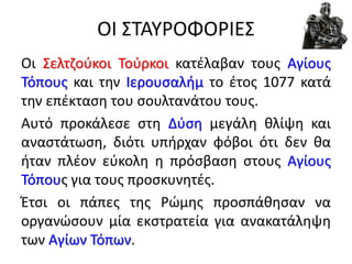 ΟΙ ΣΤΑΥΡΟΦΟΡΙΕΣ
Οι Σελτζούκοι Τούρκοι κατέλαβαν τους Αγίους
Τόπους και την Ιερουσαλήμ το έτος 1077 κατά
την επέκταση του σουλτανάτου τους.
Αυτό προκάλεσε στη Δύση μεγάλη θλίψη και
αναστάτωση, διότι υπήρχαν φόβοι ότι δεν θα
ήταν πλέον εύκολη η πρόσβαση στους Αγίους
Τόπους για τους προσκυνητές.
Έτσι οι πάπες της Ρώμης προσπάθησαν να
οργανώσουν μία εκστρατεία για ανακατάληψη
των Αγίων Τόπων.
 