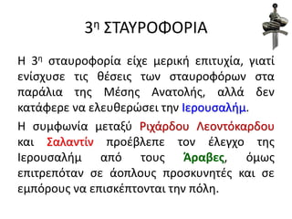 3η ΣΤΑΥΡΟΦΟΡΙΑ
Η 3η σταυροφορία είχε μερική επιτυχία, γιατί
ενίσχυσε τις θέσεις των σταυροφόρων στα
παράλια της Μέσης Ανατολής, αλλά δεν
κατάφερε να ελευθερώσει την Ιερουσαλήμ.
Η συμφωνία μεταξύ Ριχάρδου Λεοντόκαρδου
και Σαλαντίν προέβλεπε τον έλεγχο της
Ιερουσαλήμ από τους Άραβες, όμως
επιτρεπόταν σε άοπλους προσκυνητές και σε
εμπόρους να επισκέπτονται την πόλη.
 