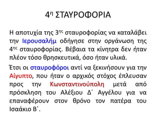 4η ΣΤΑΥΡΟΦΟΡΙΑ
Η αποτυχία της 3ης σταυροφορίας να καταλάβει
την Ιερουσαλήμ οδήγησε στην οργάνωση της
4ης σταυροφορίας. Βέβαια τα κίνητρα δεν ήταν
πλέον τόσο θρησκευτικά, όσο ήταν υλικά.
Έτσι οι σταυροφόροι αντί να ξεκινήσουν για την
Αίγυπτο, που ήταν ο αρχικός στόχος έπλευσαν
προς την Κωνσταντινούπολη μετά από
πρόσκληση του Αλέξιου Δ΄ Αγγέλου για να
επαναφέρουν στον θρόνο τον πατέρα του
Ισαάκιο Β΄.
 