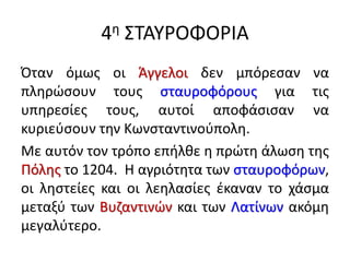 4η ΣΤΑΥΡΟΦΟΡΙΑ
Όταν όμως οι Άγγελοι δεν μπόρεσαν να
πληρώσουν τους σταυροφόρους για τις
υπηρεσίες τους, αυτοί αποφάσισαν να
κυριεύσουν την Κωνσταντινούπολη.
Με αυτόν τον τρόπο επήλθε η πρώτη άλωση της
Πόλης το 1204. Η αγριότητα των σταυροφόρων,
οι ληστείες και οι λεηλασίες έκαναν το χάσμα
μεταξύ των Βυζαντινών και των Λατίνων ακόμη
μεγαλύτερο.
 