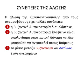 ΣΥΝΕΠΕΙΕΣ ΤΗΣ ΑΛΩΣΗΣ
Η άλωση της Κωνσταντινούπολης από τους
σταυροφόρους είχε πολλές συνέπειες:
❶ η Βυζαντινή Αυτοκρατορία διαμελίστηκε
❷ η Βυζαντινή Αυτοκρατορία έπαψε να είναι
υπολογίσιμη στρατιωτική δύναμη και δεν
μπορούσε να αντισταθεί στους Τούρκους
❸ το μίσος μεταξύ Βυζαντινών και Λατίνων
έγινε αγεφύρωτο
 