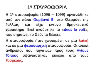 1η ΣΤΑΥΡΟΦΟΡΙΑ
Η 1η σταυροφορία (1096 – 1099) οργανώθηκε
από τον πάπα Ουρβανό Β΄ στο Κλερμόντ της
Γαλλίας και είχε έντονο θρησκευτικό
χαρακτήρα. Εκεί ακούστηκε το «deus lo volt»,
που σημαίνει «ο Θεός το θέλει».
Η σταυροφορία ήταν χωρισμένη σε μία λαϊκή
και σε μία φεουδαρχική σταυροφορία. Οι απλοί
άνθρωποι που πήγαιναν προς τους Αγίους
Τόπους σφαγιάστηκαν εύκολα από τους
Τούρκους.
 