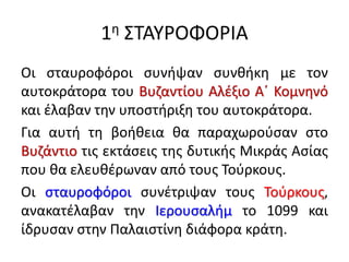 1η ΣΤΑΥΡΟΦΟΡΙΑ
Οι σταυροφόροι συνήψαν συνθήκη με τον
αυτοκράτορα του Βυζαντίου Αλέξιο Α΄ Κομνηνό
και έλαβαν την υποστήριξη του αυτοκράτορα.
Για αυτή τη βοήθεια θα παραχωρούσαν στο
Βυζάντιο τις εκτάσεις της δυτικής Μικράς Ασίας
που θα ελευθέρωναν από τους Τούρκους.
Οι σταυροφόροι συνέτριψαν τους Τούρκους,
ανακατέλαβαν την Ιερουσαλήμ το 1099 και
ίδρυσαν στην Παλαιστίνη διάφορα κράτη.
 