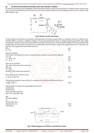International Journal of Trend in Scientific Research and Development (IJTSRD) @ www.ijtsrd.com eISSN: 2456-6470
@ IJTSRD | Unique Paper ID – IJTSRD26599 | Volume – 3 | Issue – 5 | July - August 2019 Page 1165
III. DC MOTOR MATHEMATICS MODEL AND THE CONTROL THEORY:
DC motors have speed-control capability, which means that speed, torque and even direction of rotation can be control at any
time to meet new conditions [5] .The electric circuit of the armature and the free body diagram of the rotor are shown in the
following fig- 2 [6].
Fig 2 electric circuit of dc motor
Let Ra=Armature Resistance, La=Armature self inductance caused by armature flux, ia= Armature current, if= field current,
Eb=Back EMF in armature, V =Applied voltage, T=Torque developed by themotor,θ= Angulardisplacement ofthe motorshaft,
Ј =Equivalent moment of inertia of motor shaft & load referred to the motor, B= EquivalentCoefficientoffrictionofmotorshaft
& load referred to the motor. The DC motors are generally used in the linear range of the magnetization curve. Therefore, air
gap flux Ф is proportional of the field current i.e.
∅ ∝ if (3)
∅ = Kf if (4)
where Kf constant
The torque T developed by motor is proportional to armature current and air gap flux
T ∝ ia ∅ (5)
T = Kf 𝐾𝑎 ia ∅ (6)
T = 𝐾𝑡 ia (7)
where 𝐾𝑡 is constant .
The motor back emf can be written as
Eb∝ 𝜔𝜑 (8)
Eb= Kb 𝜔 (9)
Eb=Kb ( Kb is back emf constant ) (10)
If we apply kcl on armature circuit
v= Ra ia+La +Eb (11)
The dynamic equation motor will be (J is moment of inertia B is coefficient of friction )
T=J +B +TL (12)
Taking laplace transform of equation(8) (9) and (12).
T(s)=K Ia(s)
Eb=Kb s 𝜃(𝑠)
V(s)= Ia(s) (Ra+LaS)+Eb
V(s) - Eb = Ia(s) (Ra+LaS)
and
T(s)=(Js2+sB)𝜃(𝑠)
or
T(s)=(Js+B) s 𝜃(𝑠)
T(s)=(Js+B) 𝜔(𝑠) (13)
T(s)=KIa(s) (14)
Fig- 3 Block diagram of armature controlled dc motor
 