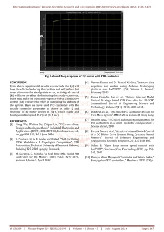 International Journal of Trend in Scientific Research and Development (IJTSRD) @ www.ijtsrd.com eISSN: 2456-6470
@ IJTSRD | Unique Paper ID – IJTSRD26599 | Volume – 3 | Issue – 5 | July - August 2019 Page 1167
Fig. 6 closed loop response of DC motor with PID controller
CONCLUSION:
From above experimental results we conclude that kp) will
have the effect of reducing the rise time and will reduce; but
never eliminate the steady-state error, an integral control
(ki) will have the effect of eliminating the steady-state error,
but it may make the transient response worse .a derivative
control (kd) will have the effect of increasing the stability of
the system. Here we have used PID controller with the
sutable controller parameter as shown in table -2 and
response of dc motor drown in Fig-6 which stable and
having constant speed 35 rps at (t= 4 sec).
REFERENCES:
[1] Hang Wu; Weihua Su; Zhiguo Liu, "PID controllers:
Design and tuning methods," Industrial Electronics and
Applications (ICIEA),2014IEEE9thConferenceon,vol.,
no., pp.808, 813, 9-11 June 2014.
[2] S. Poulsen, M. A. E. Andersed 0rsted. “Self Oscillating
PWM Modulators, A Topological Comparison”, DTU
Automation, TechnicalUniversityofDenmarkEiehovej,
Building 325, 2800 Lyngby, Denmark.
[3] M. Saranya, D. Pamela, “A Real Time IMC Tuned PID
Controller for DC Motor", IJRTE ISSN: 2277-3878,
Volume 1, Issue-1, April 2012
[4] Naveen Kumar and Dr. Prasad Krishna, "Low cost data
acquition and control using Arduino Prototyping
platform and LabVIEW" ,IJSR, Volume 2, Issue-2,
February 2013
[5] Purna Chandra Rao et. al., “Robust Internal Model
Control Strategy based PID Controller for BLDCM”
,International Journal of Engineering Science and
Technology, Volume 2(11), 2010, 6801-6811.
[6] Detchrat, et. al. , "IMC-Based PID Controllers Design for
Two-Mass System", IMECS 2012 Volume II, HongKong.
[7] Ibrahim kaya, “IMC based automatic tuning methodfor
PID controllers in a smith predictor configuration" ,
Science direct, 2004
[8] Farouk Zouari, et.al., “Ädaptive Internal Model Control
of a DC Motor Drive System Using Dynamic Neural
Network" Journal of Software Engineering and
Applications, Scientific Research, 2012, 5, 168-189.
[9] Olden. P, “Open Loop motor speed control with
LabVIEW”, Southeast Con, Proceedings IEEE, pp. 259-
262, 2001
[10] Zhen-yu zhao, MasayoshiTomizuka,and SatoruIsaka,“
Fuzzy gain of PID controller, ” Members, IEEE 1392p .
 