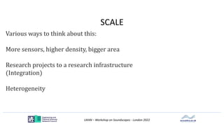 UKAN – Workshop on Soundscapes - London 2022
SCALE
Various ways to think about this:
More sensors, higher density, bigger area
Research projects to a research infrastructure
(Integration)
Heterogeneity
 