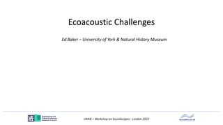 UKAN – Workshop on Soundscapes - London 2022
Ecoacoustic Challenges
Ed Baker – University of York & Natural History Museum
 