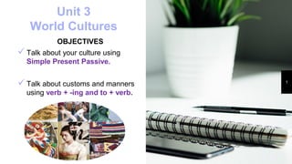 Unit 3
World Cultures
OBJECTIVES
 Talk about your culture using
Simple Present Passive.
 Talk about customs and manners
using verb + -ing and to + verb.
1
 
