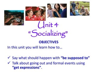 Unit 4
“Socializing”
OBJECTIVES
In this unit you will learn how to…
 Say what should happen with “be supposed to”
 Talk about going out and formal events using
“get expressions”.
 