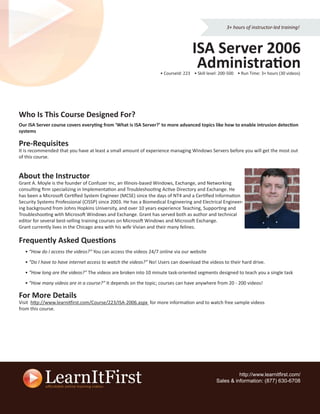 3+ hours of instructor-led training!



                                                                                  ISA Server 2006
                                                                                   Administration
                                                                  • CourseId: 223 • Skill level: 200-500 • Run Time: 3+ hours (30 videos)




Who Is This Course Designed For?
Our ISA Server course covers everyting from ‘What is ISA Server?’ to more advanced topics like how to enable intrusion detection
systems

Pre-Requisites
It is recommended that you have at least a small amount of experience managing Windows Servers before you will get the most out
of this course.


About the Instructor
Grant A. Moyle is the founder of Confuzer Inc, an Illinois-based Windows, Exchange, and Networking
consulting ﬁrm specializing in Implementation and Troubleshooting Active Directory and Exchange. He
has been a Microsoft Certiﬁed System Engineer (MCSE) since the days of NT4 and a Certiﬁed Information
Security Systems Professional (CISSP) since 2003. He has a Biomedical Engineering and Electrical Engineer-
ing background from Johns Hopkins University, and over 10 years experience Teaching, Supporting and
Troubleshooting with Microsoft Windows and Exchange. Grant has served both as author and technical
editor for several best-selling training courses on Microsoft Windows and Microsoft Exchange.
Grant currently lives in the Chicago area with his wife Vivian and their many felines.

Frequently Asked Questions
  • “How do I access the videos?” You can access the videos 24/7 online via our website

  • “Do I have to have internet access to watch the videos?” No! Users can download the videos to their hard drive.

  • “How long are the videos?” The videos are broken into 10 minute task-oriented segments designed to teach you a single task

  • “How many videos are in a course?” It depends on the topic; courses can have anywhere from 20 - 200 videos!

For More Details
Visit http://www.learnitfirst.com/Course/223/ISA-2006.aspx for more information and to watch free sample videos
from this course.




                                                                                                        http://www.learnitﬁrst.com/
                                                                                              Sales & information: (877) 630-6708
 