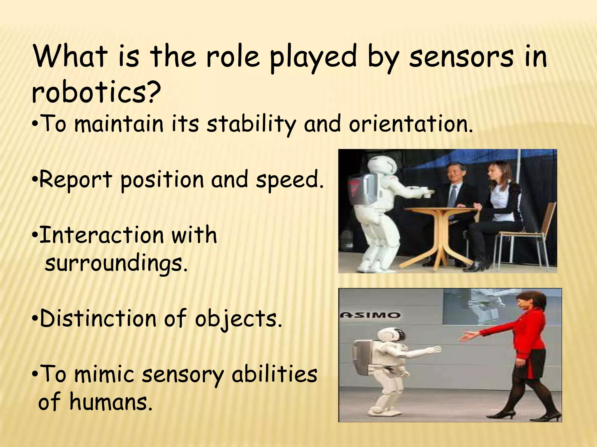 What is the role played by sensors in
robotics?
•To maintain its stability and orientation.

•Report position and speed.

•Interaction with
 surroundings.

•Distinction of objects.

•To mimic sensory abilities
 of humans.
 