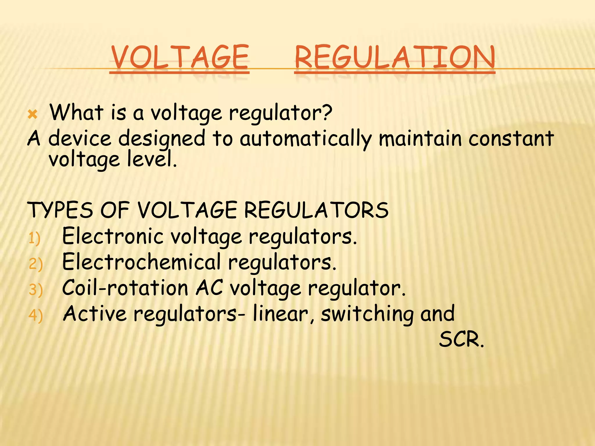 VOLTAGE           REGULATION
 What is a voltage regulator?
A device designed to automatically maintain constant
  voltage level.

TYPES OF VOLTAGE REGULATORS
1) Electronic voltage regulators.
2) Electrochemical regulators.
3) Coil-rotation AC voltage regulator.
4) Active regulators- linear, switching and
                                          SCR.
 